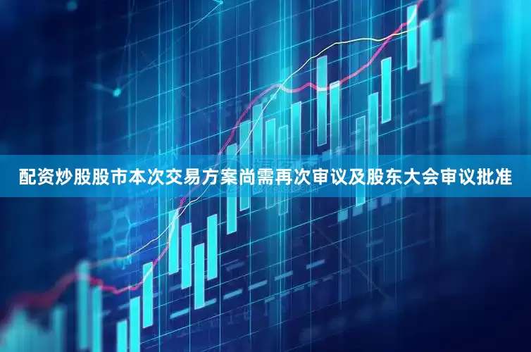 配资炒股股市本次交易方案尚需再次审议及股东大会审议批准