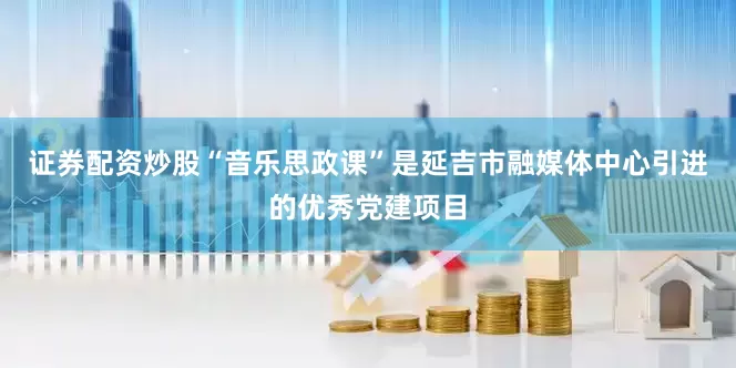 证券配资炒股“音乐思政课”是延吉市融媒体中心引进的优秀党建项目