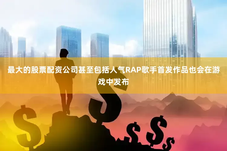最大的股票配资公司甚至包括人气RAP歌手首发作品也会在游戏中发布