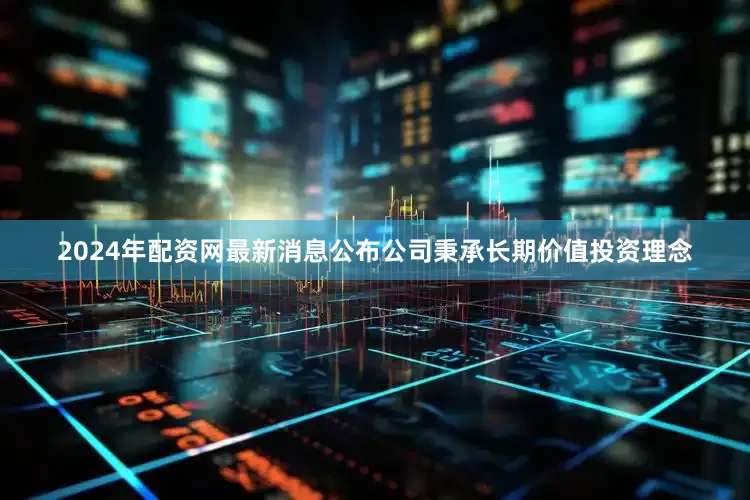 2024年配资网最新消息公布公司秉承长期价值投资理念