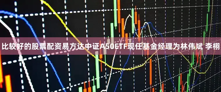 比较好的股票配资易方达中证A50ETF现任基金经理为林伟斌 李栩