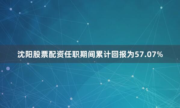 沈阳股票配资任职期间累计回报为57.07%