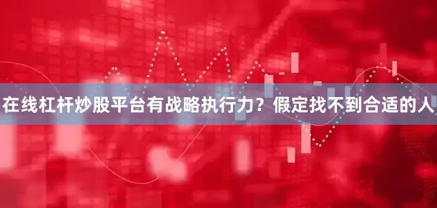 在线杠杆炒股平台有战略执行力？假定找不到合适的人