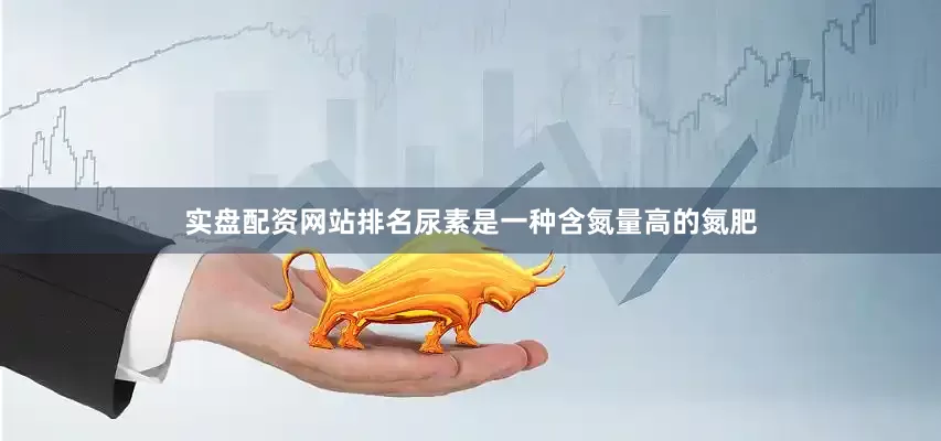 实盘配资网站排名尿素是一种含氮量高的氮肥