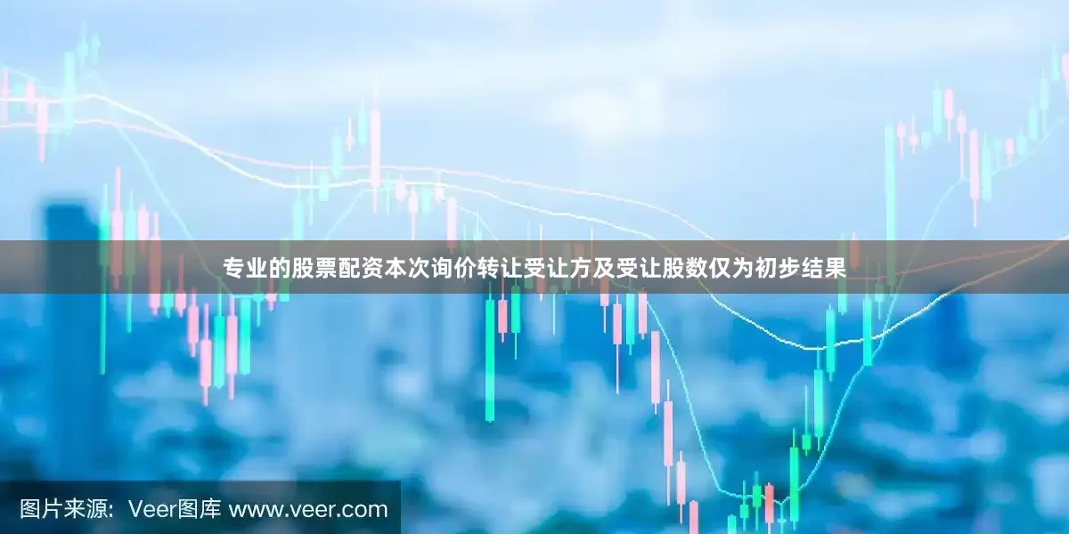 专业的股票配资本次询价转让受让方及受让股数仅为初步结果