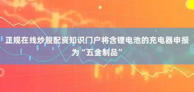 正规在线炒股配资知识门户将含锂电池的充电器申报为“五金制品”