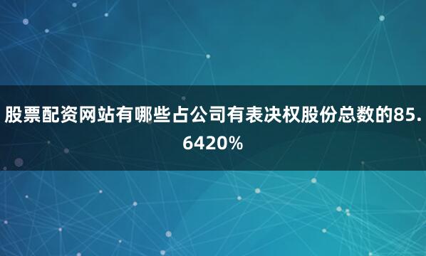股票配资网站有哪些占公司有表决权股份总数的85.6420%