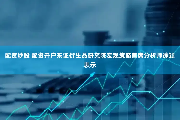 配资炒股 配资开户东证衍生品研究院宏观策略首席分析师徐颖表示