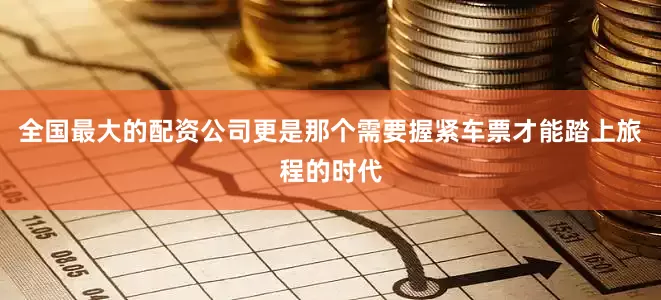 全国最大的配资公司更是那个需要握紧车票才能踏上旅程的时代