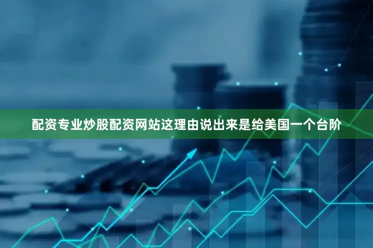 配资专业炒股配资网站这理由说出来是给美国一个台阶