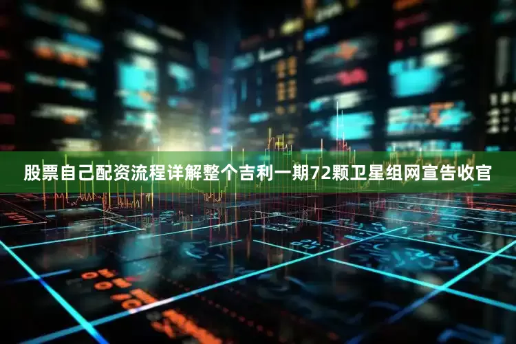 股票自己配资流程详解整个吉利一期72颗卫星组网宣告收官