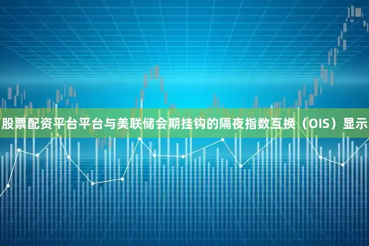 股票配资平台平台与美联储会期挂钩的隔夜指数互换（OIS）显示